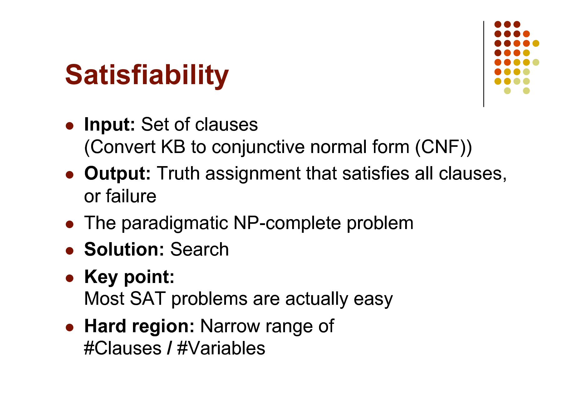 Slide: Satisfiability




  



Input: Set of clauses (Convert KB to conjunctive normal form (CNF)) Output: Truth assignment that satisfies all clauses, or failure The paradigmatic NP-complete problem Solution: Search Key point: Most SAT problems are actually easy Hard region: Narrow range of #Clauses / #Variables

