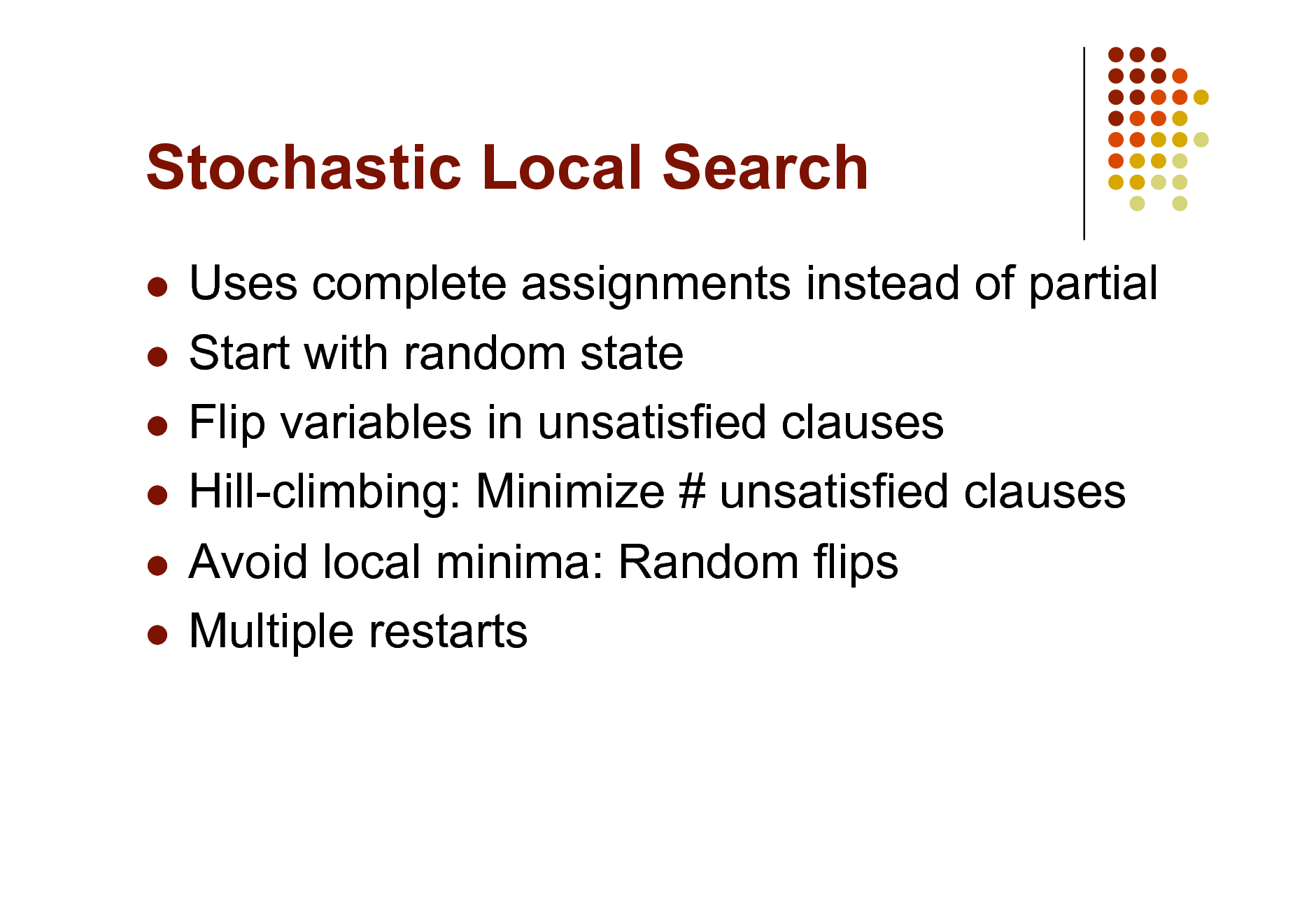 Slide: Stochastic Local Search
Uses complete assignments instead of partial  Start with random state  Flip variables in unsatisfied clauses  Hill-climbing: Minimize # unsatisfied clauses  Avoid local minima: Random flips  Multiple restarts


