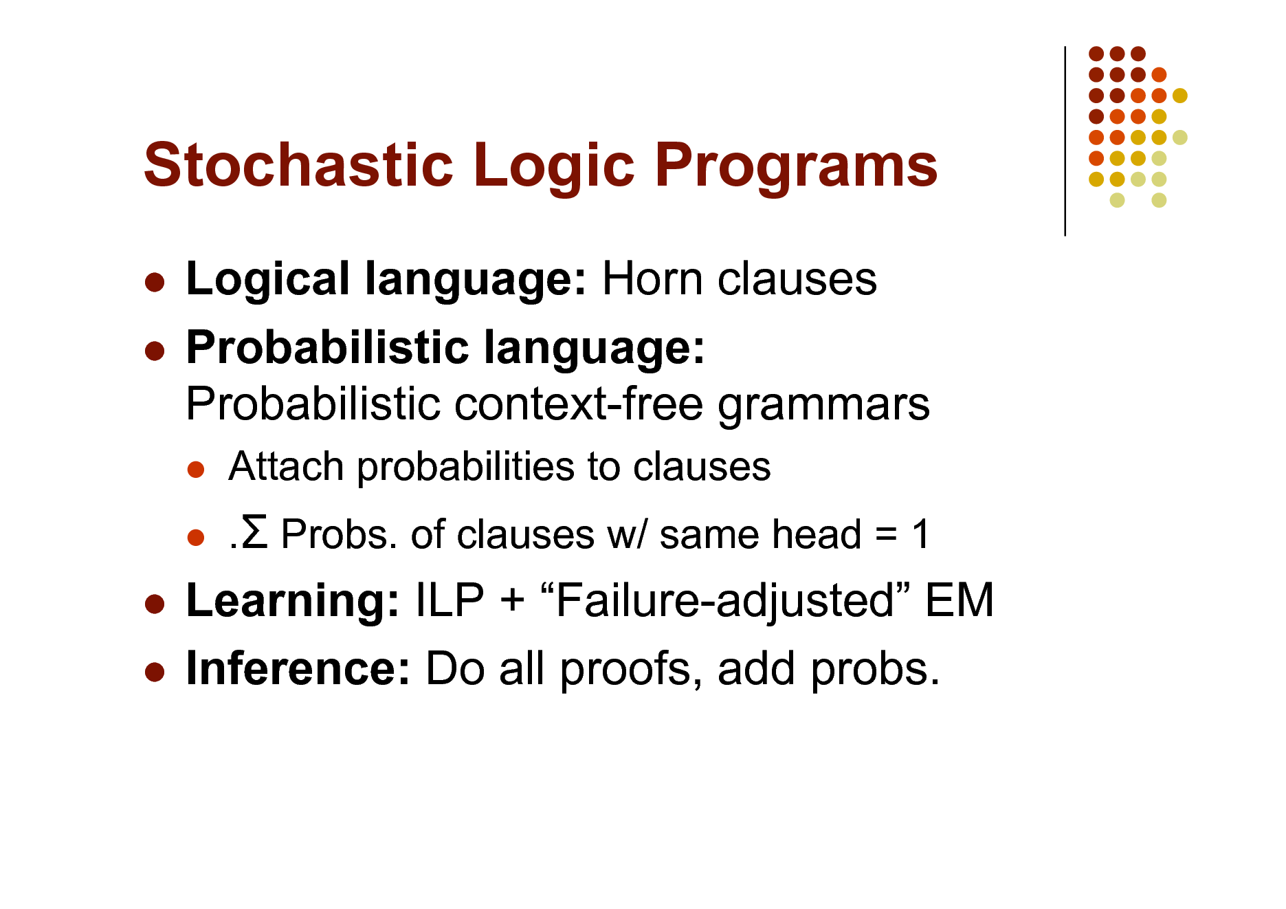Slide: Stochastic Logic Programs
Logical language: Horn clauses  Probabilistic language: Probabilistic context-free grammars

 

Attach probabilities to clauses . Probs. of clauses w/ same head = 1

Learning: ILP + Failure-adjusted EM  Inference: Do all proofs, add probs.


