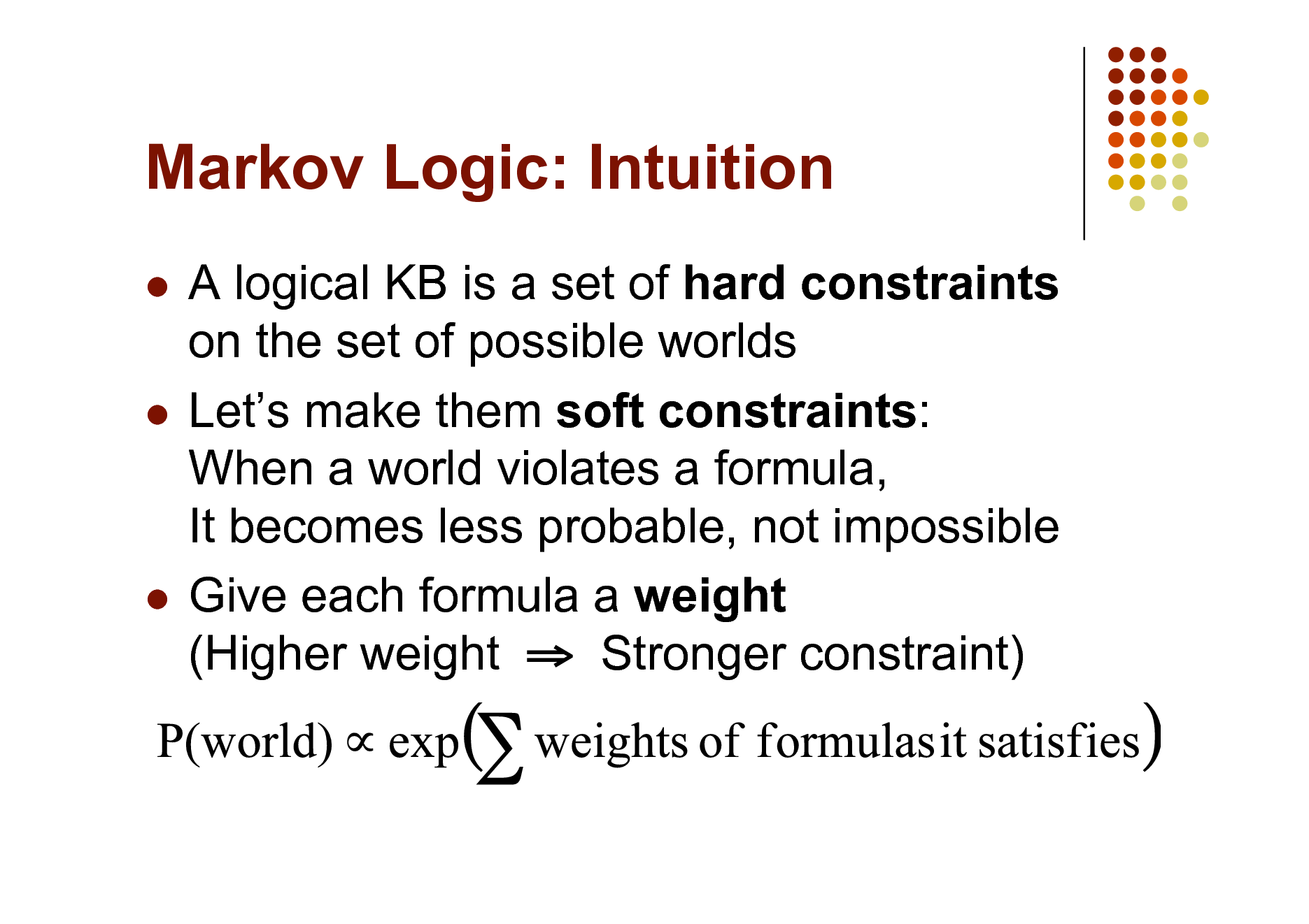 Slide: Markov Logic: Intuition
A logical KB is a set of hard constraints on the set of possible worlds  Lets make them soft constraints: When a world violates a formula, It becomes less probable, not impossible  Give each formula a weight (Higher weight  Stronger constraint)


