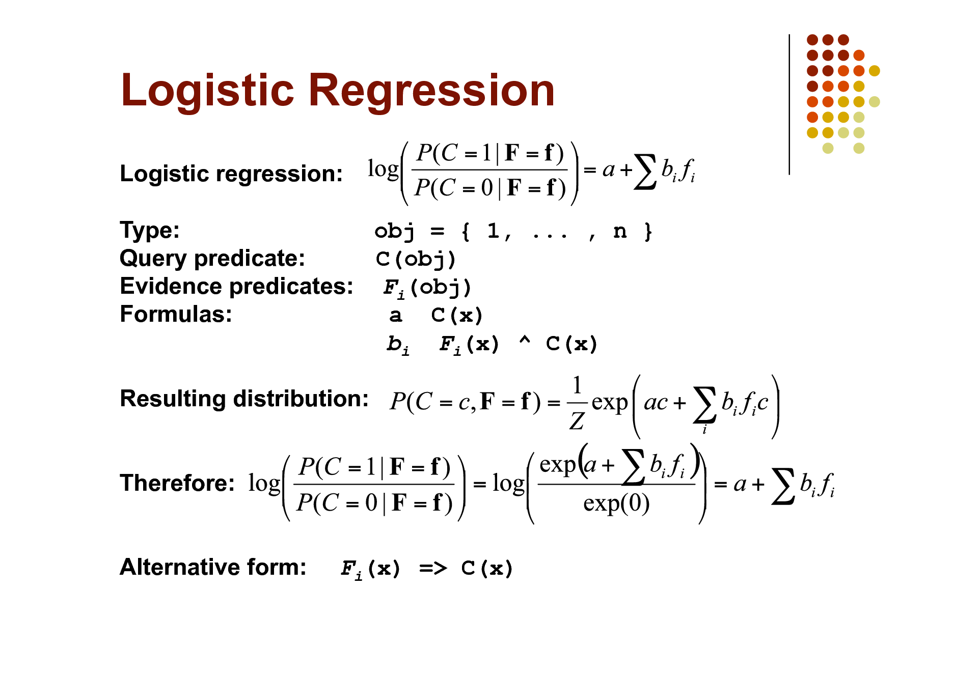 Slide: Logistic Regression
Logistic regression: Type: obj = { 1, ... , n } Query predicate: C(obj) Evidence predicates: Fi(obj) Formulas: a C(x) bi Fi(x) ^ C(x) Resulting distribution: Therefore: Alternative form:

Fi(x) => C(x)


