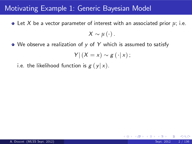Slide: Motivating Example 1: Generic Bayesian Model
Let X be a vector parameter of interest with an associated prior ; i.e. X ( ).

We observe a realization of y of Y which is assumed to satisfy Y j (X = x ) i.e. the likelihood function is g ( y j x ). g ( j x) ;

A. Doucet (MLSS Sept. 2012)

Sept. 2012

2 / 136

