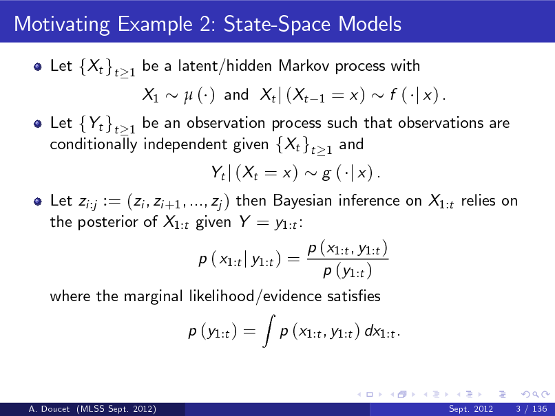 Slide: Motivating Example 2: State-Space Models
Let fXt gt
1

be a latent/hidden Markov process with X1  ( ) and Xt j (Xt
1

= x)

Let fYt gt 1 be an observation process such that observations are conditionally independent given fXt gt 1 and Let zi :j := (zi , zi +1 , ..., zj ) then Bayesian inference on X1:t relies on the posterior of X1:t given Y = y1:t : p ( x1:t j y1:t ) =
Z

f ( j x) .

Yt j ( Xt = x )

g ( j x) .

p (x1:t , y1:t ) p (y1:t )

where the marginal likelihood/evidence satises p (y1:t ) = p (x1:t , y1:t ) dx1:t .

A. Doucet (MLSS Sept. 2012)

Sept. 2012

3 / 136

