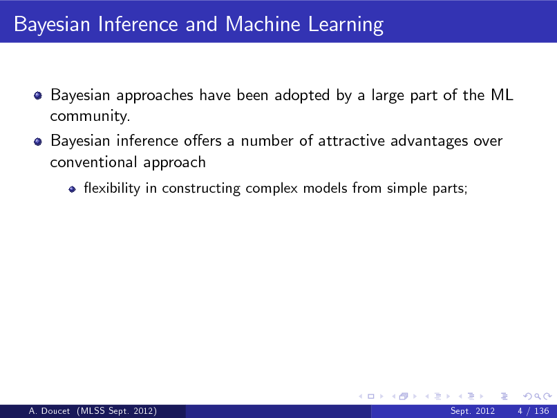 Slide: Bayesian Inference and Machine Learning
Bayesian approaches have been adopted by a large part of the ML community. Bayesian inference oers a number of attractive advantages over conventional approach
exibility in constructing complex models from simple parts;

A. Doucet (MLSS Sept. 2012)

Sept. 2012

4 / 136

