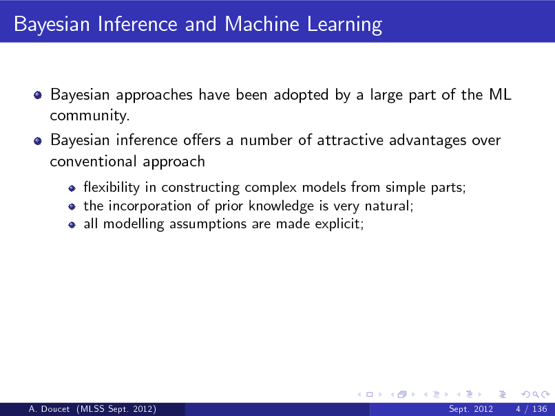 Slide: Bayesian Inference and Machine Learning
Bayesian approaches have been adopted by a large part of the ML community. Bayesian inference oers a number of attractive advantages over conventional approach
exibility in constructing complex models from simple parts; the incorporation of prior knowledge is very natural; all modelling assumptions are made explicit;

A. Doucet (MLSS Sept. 2012)

Sept. 2012

4 / 136

