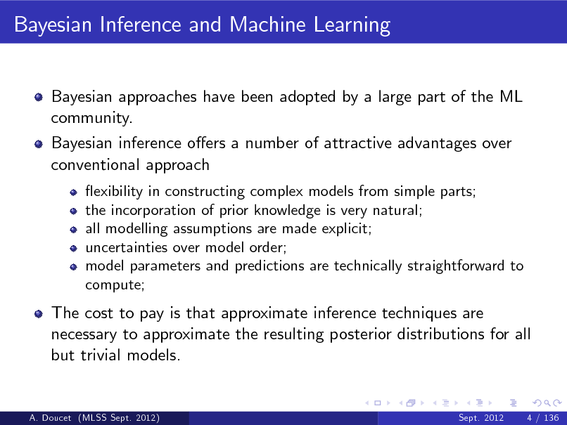Slide: Bayesian Inference and Machine Learning
Bayesian approaches have been adopted by a large part of the ML community. Bayesian inference oers a number of attractive advantages over conventional approach
exibility in constructing complex models from simple parts; the incorporation of prior knowledge is very natural; all modelling assumptions are made explicit; uncertainties over model order; model parameters and predictions are technically straightforward to compute;

The cost to pay is that approximate inference techniques are necessary to approximate the resulting posterior distributions for all but trivial models.

A. Doucet (MLSS Sept. 2012)

Sept. 2012

4 / 136

