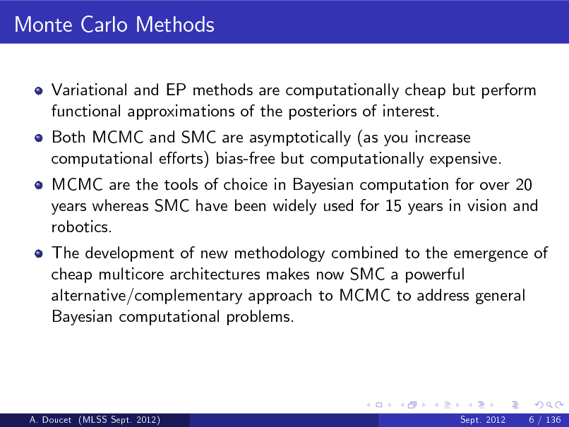 Slide: Monte Carlo Methods
Variational and EP methods are computationally cheap but perform functional approximations of the posteriors of interest. Both MCMC and SMC are asymptotically (as you increase computational eorts) bias-free but computationally expensive. MCMC are the tools of choice in Bayesian computation for over 20 years whereas SMC have been widely used for 15 years in vision and robotics. The development of new methodology combined to the emergence of cheap multicore architectures makes now SMC a powerful alternative/complementary approach to MCMC to address general Bayesian computational problems.

A. Doucet (MLSS Sept. 2012)

Sept. 2012

6 / 136

