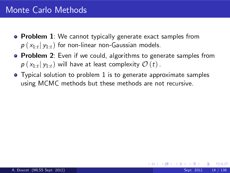 Slide: Monte Carlo Methods
Problem 1: We cannot typically generate exact samples from p ( x1:t j y1:t ) for non-linear non-Gaussian models.

Problem 2: Even if we could, algorithms to generate samples from p ( x1:t j y1:t ) will have at least complexity O (t ) . Typical solution to problem 1 is to generate approximate samples using MCMC methods but these methods are not recursive.

A. Doucet (MLSS Sept. 2012)

Sept. 2012

14 / 136

