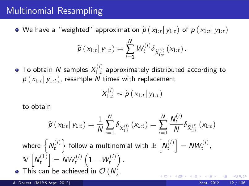 Slide: Multinomial Resampling
We have a weighted approximation p ( x1:t j y1:t ) of p ( x1:t j y1:t ) e To obtain N samples X1:t approximately distributed according to p ( x1:t j y1:t ), resample N times with replacement X1:t to obtain
(i )
N

p ( x1:t j y1:t ) = e
(i )

i =1

 Wt

(i )

X (i ) (x1:t ) . e
1:t

This can be achieved in O (N ).
A. Doucet (MLSS Sept. 2012)

N 1 N Nt p ( x1:t j y1:t ) = b (i  X1:t) (x1:t ) =  N X1:t) (x1:t ) e (i N i =1 i =1 n o h i (i ) (i ) (i ) where Nt follow a multinomial with E Nt = NWt , h i (1 ) (i ) (i ) V Nt = NWt 1 Wt .
Sept. 2012 19 / 136

p ( x1:t j y1:t ) e

(i )

