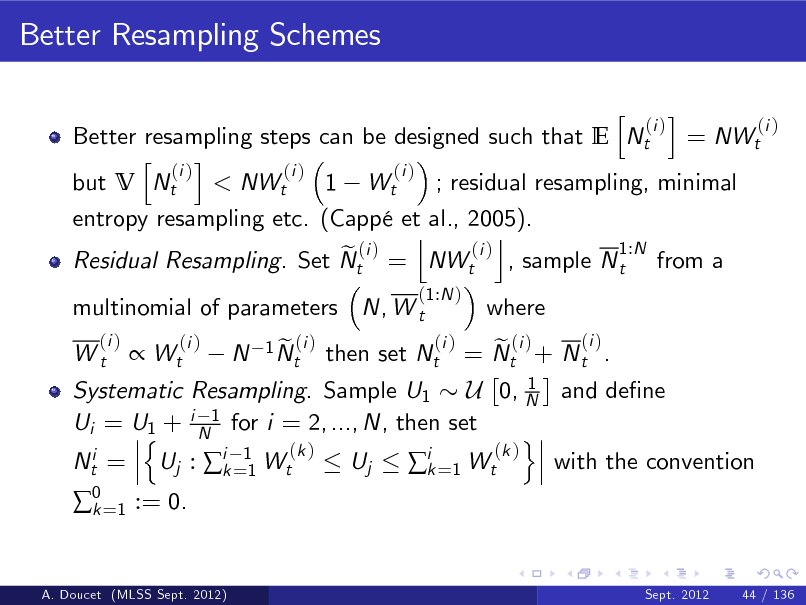 Slide: Better Resampling Schemes
h i (i ) (i ) Better resampling steps can be designed such that E Nt = NWt h i (i ) (i ) (i ) but V Nt < NWt 1 Wt ; residual resampling, minimal entropy resampling etc. (Capp et al., 2005). j k 1:N (i ) e (i ) Residual Resampling. Set Nt = NWt , sample N t from a
(1:N ) (i )

multinomial of parameters N, W t
(i ) Wt

where

(i ) e (i ) = Nt + N t . 1 Systematic Resampling. Sample U1 U 0, N and dene Ui = U1 + i N1 for i = 2, ..., N, then set n o (k ) (k ) Nti = Uj : ik =11 Wt Uj with the convention ik =1 Wt

 Wt

(i )

N

1 N (i ) et

then set Nt

0 =1 := 0. k

A. Doucet (MLSS Sept. 2012)

Sept. 2012

44 / 136

