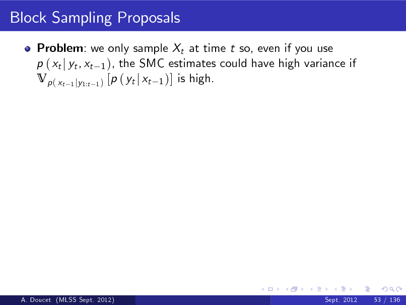 Slide: Block Sampling Proposals
Problem: we only sample Xt at time t so, even if you use p ( xt j yt , xt 1 ), the SMC estimates could have high variance if Vp ( xt 1 jy1:t 1 ) [p ( yt j xt 1 )] is high.

A. Doucet (MLSS Sept. 2012)

Sept. 2012

53 / 136

