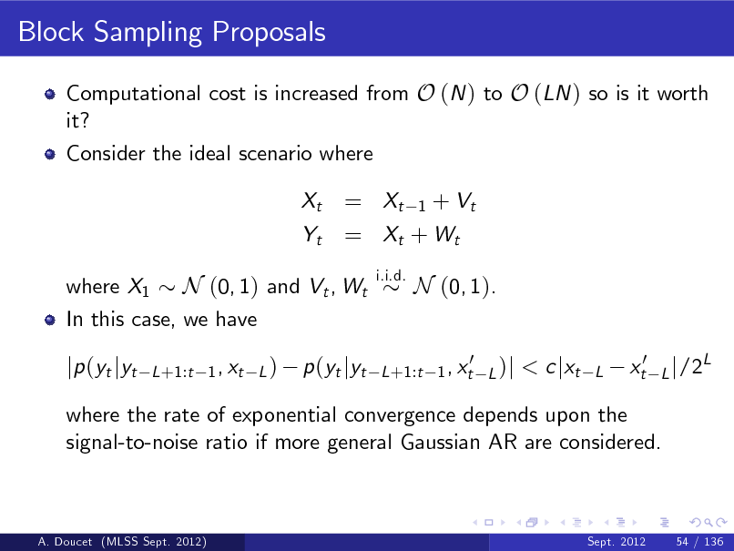 Slide: Block Sampling Proposals
Computational cost is increased from O (N ) to O (LN ) so is it worth it? Consider the ideal scenario where Xt Yt

= Xt 1 + Vt = Xt + W t
i.i.d.

where X1 N (0, 1) and Vt , Wt In this case, we have

N (0, 1). < c jxt
L

jp (yt jyt

L +1:t 1 , xt L )

p (yt jyt

0 L +1:t 1 , xt L )j

xt0

L j /2

L

where the rate of exponential convergence depends upon the signal-to-noise ratio if more general Gaussian AR are considered.

A. Doucet (MLSS Sept. 2012)

Sept. 2012

54 / 136

