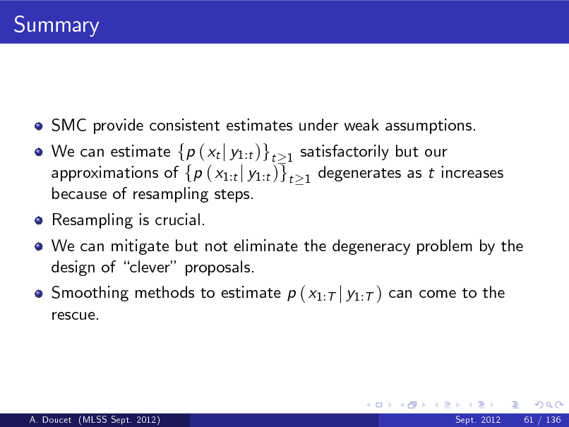 Slide: Summary

SMC provide consistent estimates under weak assumptions. We can estimate fp ( xt j y1:t )gt 1 satisfactorily but our approximations of fp ( x1:t j y1:t )gt 1 degenerates as t increases because of resampling steps. Resampling is crucial. We can mitigate but not eliminate the degeneracy problem by the design of clever proposals. Smoothing methods to estimate p ( x1:T j y1:T ) can come to the rescue.

A. Doucet (MLSS Sept. 2012)

Sept. 2012

61 / 136

