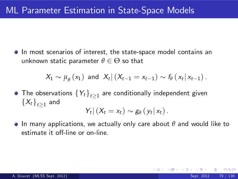 Slide: ML Parameter Estimation in State-Space Models

In most scenarios of interest, the state-space model contains an unknown static parameter  2  so that X1  (x1 ) and Xt j (Xt
1

= xt

1)

f ( xt j xt

1) .

The observations fYt gt 1 are conditionally independent given fXt gt 1 and Yt j (Xt = xt ) g ( yt j xt ) . In many applications, we actually only care about  and would like to estimate it o-line or on-line.

A. Doucet (MLSS Sept. 2012)

Sept. 2012

79 / 136

