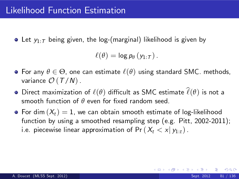 Slide: Likelihood Function Estimation
Let y1:T being given, the log-(marginal) likelihood is given by

`( ) = log p (y1:T ) .
For any  2 , one can estimate `( ) using standard SMC. methods, variance O (T /N ) . Direct maximization of `( ) di cult as SMC estimate b  ) is not a `( smooth function of  even for xed random seed. For dim (Xt ) = 1, we can obtain smooth estimate of log-likelihood function by using a smoothed resampling step (e.g. Pitt, 2002-2011); i.e. piecewise linear approximation of Pr ( Xt < x j y1:t ) .

A. Doucet (MLSS Sept. 2012)

Sept. 2012

81 / 136


