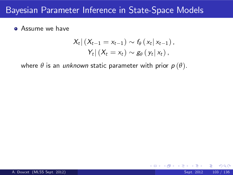 Slide: Bayesian Parameter Inference in State-Space Models
Assume we have Xt j (Xt

= xt 1 ) Yt j (Xt = xt )
1

f ( xt j xt

1) ,

g ( yt j xt ) ,

where  is an unknown static parameter with prior p ( ).

A. Doucet (MLSS Sept. 2012)

Sept. 2012

103 / 136

