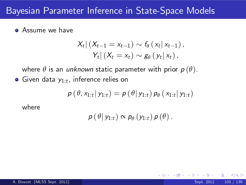 Slide: Bayesian Parameter Inference in State-Space Models
Assume we have Xt j (Xt

= xt 1 ) Yt j (Xt = xt )
1

f ( xt j xt

1) ,

g ( yt j xt ) ,

where  is an unknown static parameter with prior p ( ). Given data y1:t , inference relies on p ( , x1:t j y1:t ) = p (  j y1:t ) p ( x1:t j y1:t ) where p (  j y1:t )  p (y1:t ) p ( ) .

A. Doucet (MLSS Sept. 2012)

Sept. 2012

103 / 136

