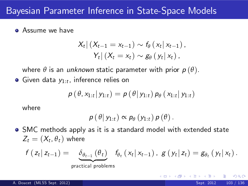 Slide: Bayesian Parameter Inference in State-Space Models
Assume we have Xt j (Xt

= xt 1 ) Yt j (Xt = xt )
1

f ( xt j xt

1) ,

g ( yt j xt ) ,

where  is an unknown static parameter with prior p ( ). Given data y1:t , inference relies on p ( , x1:t j y1:t ) = p (  j y1:t ) p ( x1:t j y1:t ) where SMC methods apply as it is a standard model with extended state Zt = (Xt ,  t ) where f ( zt j zt
1)

p (  j y1:t )  p (y1:t ) p ( ) .

=

practical problems
A. Doucet (MLSS Sept. 2012) Sept. 2012 103 / 136

 1 ( t ) | t {z }

f t ( xt j xt

1) ,

g ( yt j zt ) = g t ( yt j xt ) .

