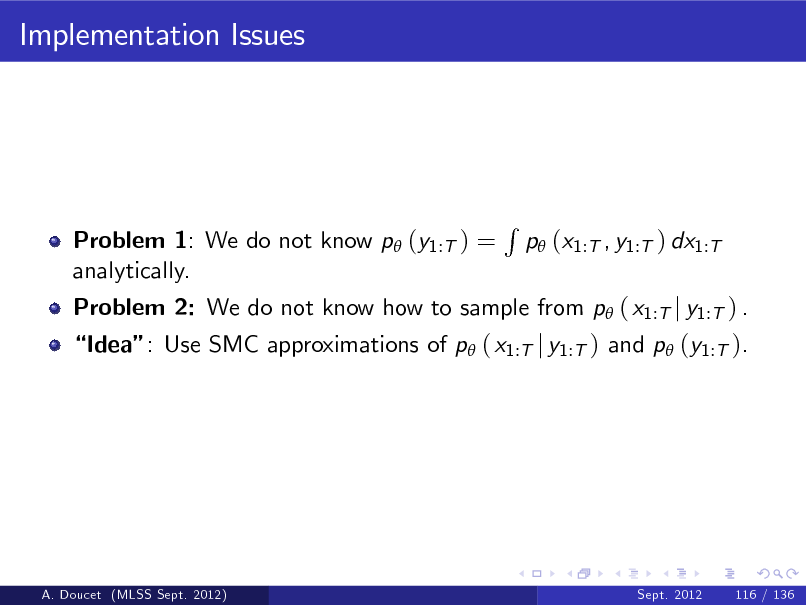 Slide: Implementation Issues

Problem 1: We do not know p (y1:T ) = analytically.

Problem 2: We do not know how to sample from p ( x1:T j y1:T ) .

R

p (x1:T , y1:T ) dx1:T

Idea: Use SMC approximations of p ( x1:T j y1:T ) and p (y1:T ).

A. Doucet (MLSS Sept. 2012)

Sept. 2012

116 / 136

