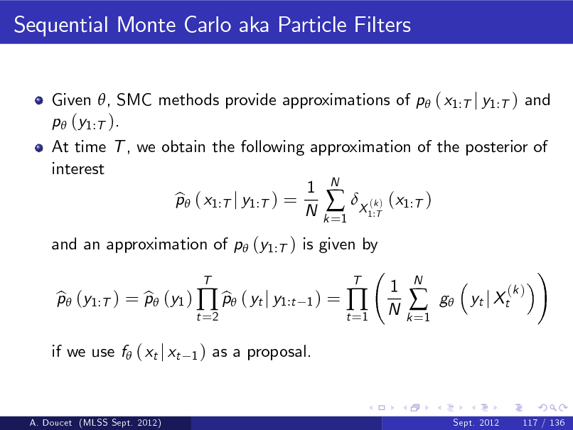Slide: Sequential Monte Carlo aka Particle Filters
Given , SMC methods provide approximations of p ( x1:T j y1:T ) and p (y1:T ). At time T , we obtain the following approximation of the posterior of interest 1 N p ( x1:T j y1:T ) = b  (k ) (x1:T ) N k X 1:T =1 and an approximation of p (y1:T ) is given by p (y1:T ) = p (y1 )  p ( yt j y1:t b b b
t =2 1) T 1)

=

t =1



T

1 N

k =1



N

g

(k ) yt j Xt

!

if we use f ( xt j xt

as a proposal.

A. Doucet (MLSS Sept. 2012)

Sept. 2012

117 / 136

