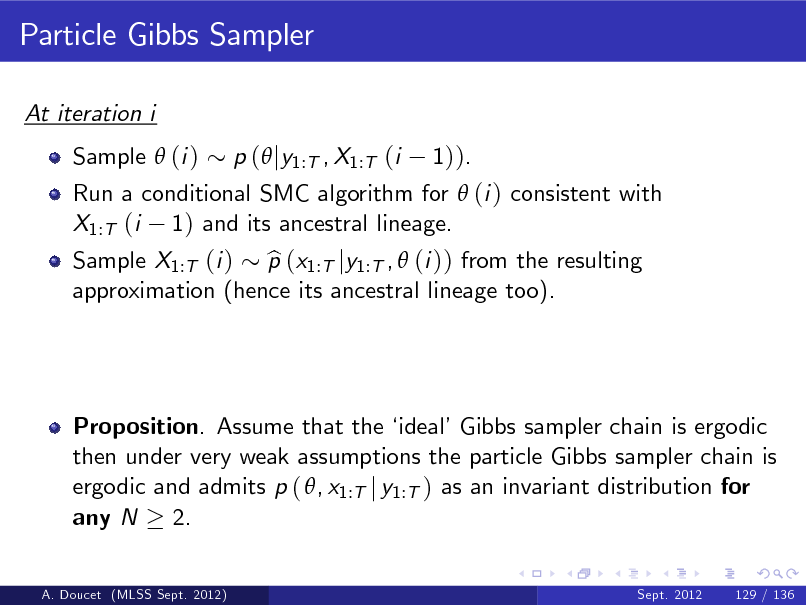 Slide: Particle Gibbs Sampler
At iteration i Sample  (i ) Run a conditional SMC algorithm for  (i ) consistent with X1:T (i 1) and its ancestral lineage. Sample X1:T (i ) p (x1:T jy1:T ,  (i )) from the resulting b approximation (hence its ancestral lineage too). p ( jy1:T , X1:T (i 1)).

Proposition. Assume that the  idealGibbs sampler chain is ergodic then under very weak assumptions the particle Gibbs sampler chain is ergodic and admits p ( , x1:T j y1:T ) as an invariant distribution for any N 2.
A. Doucet (MLSS Sept. 2012) Sept. 2012 129 / 136

