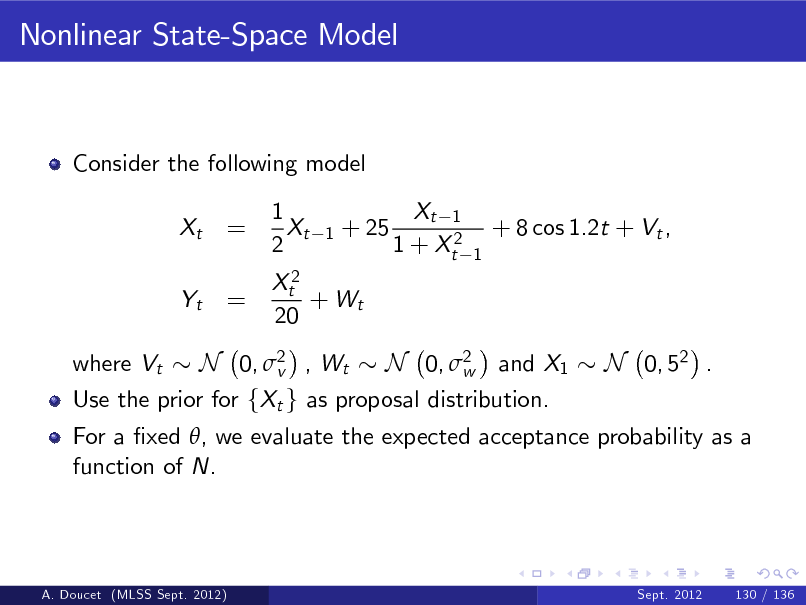 Slide: Nonlinear State-Space Model

Consider the following model Xt Yt where Vt

= =

1 Xt 2

1

+ 25

Xt 1 1 + Xt2

+ 8 cos 1.2t + Vt ,
1

Xt2 + Wt 20

N 0, 2 , Wt N 0, 2 and X1 N 0, 52 . v w Use the prior for fXt g as proposal distribution. For a xed , we evaluate the expected acceptance probability as a function of N.

A. Doucet (MLSS Sept. 2012)

Sept. 2012

130 / 136

