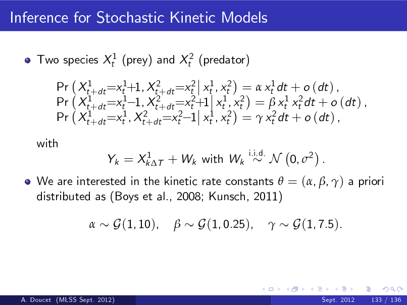 Slide: Inference for Stochastic Kinetic Models
Two species Xt1 (prey) and Xt2 (predator) Pr Xt1+dt =xt1+1, Xt2+dt =xt2 xt1 , xt2 =  xt1 dt + o (dt ) , Pr Xt1+dt =xt1 1, Xt2+dt =xt2+1 xt1 , xt2 =  xt1 xt2 dt + o (dt ) , Pr Xt1+dt =xt1 , Xt2+dt =xt2 1 xt1 , xt2 =  xt2 dt + o (dt ) , with
1 Yk = Xk T + Wk with Wk i.i.d.

N 0, 2 .

We are interested in the kinetic rate constants  = (, , ) a priori distributed as (Boys et al., 2008; Kunsch, 2011) 

G(1, 10),



G(1, 0.25),



G(1, 7.5).

A. Doucet (MLSS Sept. 2012)

Sept. 2012

133 / 136

