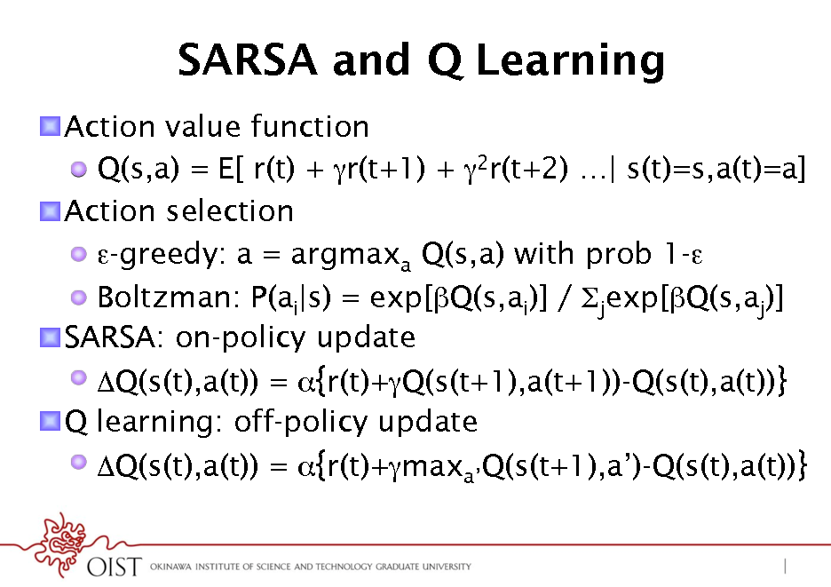 Slide: SARSA and Q Learning
! Action value function ! Q(s,a) = E[ r(t) + r(t+1) + 2r(t+2) | s(t)=s,a(t)=a] ! Action selection ! -greedy: a = argmaxa Q(s,a) with prob 1-* ! Boltzman: P(ai|s) = exp[Q(s,ai)] / jexp[Q(s,aj)] ! SARSA: on-policy update ! Q(s(t),a(t)) = {r(t)+Q(s(t+1),a(t+1))-Q(s(t),a(t))} ! Q learning: off-policy update ! Q(s(t),a(t)) = {r(t)+maxaQ(s(t+1),a)-Q(s(t),a(t))}

