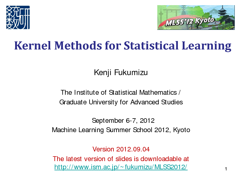 Slide: Kernel Methods for Statistical Learning
Kenji Fukumizu
The Institute of Statistical Mathematics / Graduate University for Advanced Studies September 6-7, 2012 Machine Learning Summer School 2012, Kyoto Version 2012.09.04 The latest version of slides is downloadable at http://www.ism.ac.jp/~fukumizu/MLSS2012/

1

