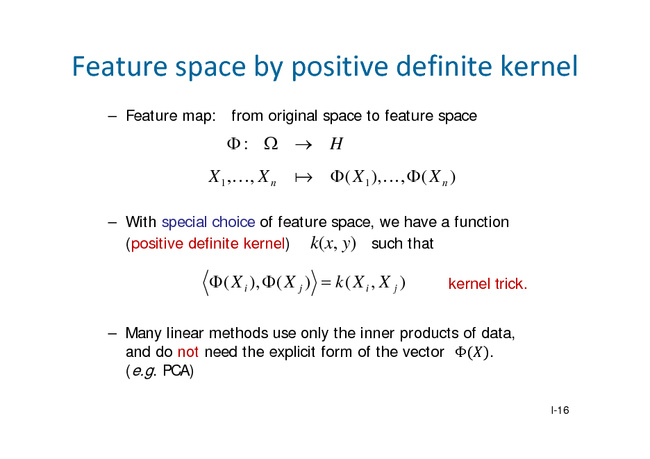 Slide: Featurespacebypositivedefinitekernel
 Feature map: from original space to feature space

:   H X 1 ,, X n
  ( X 1 ),,  ( X n )

 With special choice of feature space, we have a function (positive definite kernel) k(x, y) such that

 ( X i ),  ( X j )  k ( X i , X j )

kernel trick.

 Many linear methods use only the inner products of data, and do not need the explicit form of the vector  . (e.g. PCA)
I-16

