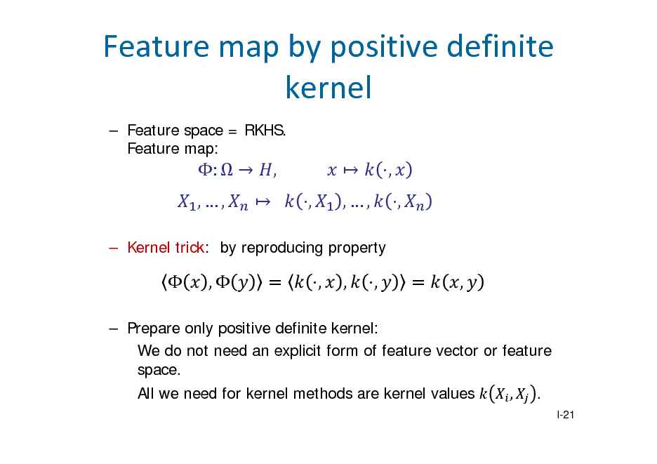 Slide: Featuremapbypositivedefinite kernel
 Feature space = RKHS. Feature map:

:   ,,

,  		 ,

			  ,,

, ,

 Kernel trick: by reproducing property



,

,

,

,

,

 Prepare only positive definite kernel: We do not need an explicit form of feature vector or feature space. All we need for kernel methods are kernel values , .
I-21

