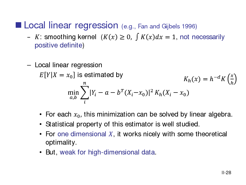 Slide:  Local linear regression

 : smoothing kernel (   0,     = 1, not necessarily positive definite)
(e.g., Fan and Gijbels 1996)

 Local linear regression    = 0 is estimated by
,  

 For each 0 , this minimization can be solved by linear algebra.  Statistical property of this estimator is well studied.  For one dimensional , it works nicely with some theoretical optimality.  But, weak for high-dimensional data.
II-28

min        ( 0 ) 2  (  0 )

 () =  

 

