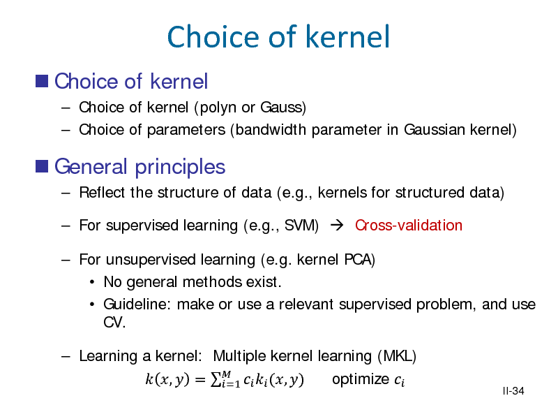 Slide: Choice of kernel
 Choice of kernel
 Choice of kernel (polyn or Gauss)  Choice of parameters (bandwidth parameter in Gaussian kernel)

 General principles
 Reflect the structure of data (e.g., kernels for structured data)  For supervised learning (e.g., SVM)  Cross-validation  For unsupervised learning (e.g. kernel PCA)  No general methods exist.  Guideline: make or use a relevant supervised problem, and use CV.  Learning a kernel: Multiple kernel learning (MKL)  ,  =    (, ) optimize  =1

II-34

