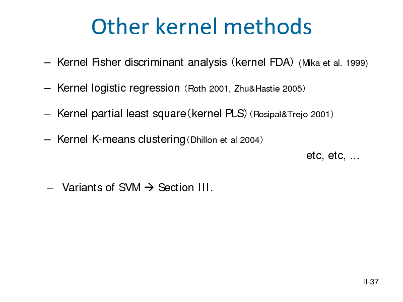 Slide: Other kernel methods
 Kernel Fisher discriminant analysis kernel FDA
(Mika et al. 1999)

 Kernel logistic regression Roth 2001, Zhu&Hastie 2005  Kernel partial least squarekernel PLSRosipal&Trejo 2001  Kernel K-means clusteringDhillon et al 2004 etc, etc, ...  Variants of SVM  Section III.

II-37

