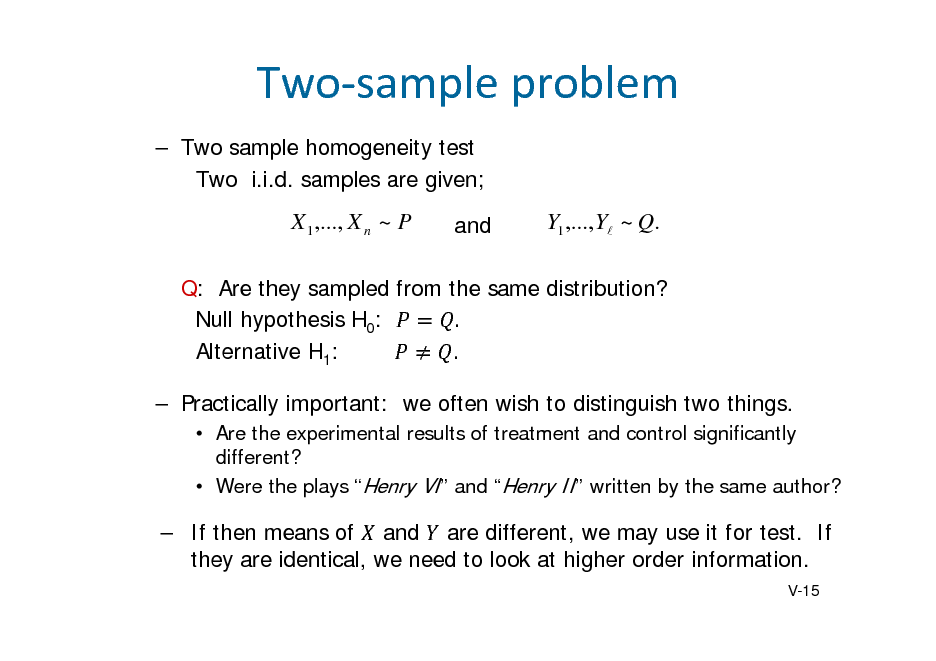 Slide: Twosampleproblem
 Two sample homogeneity test Two i.i.d. samples are given;

X 1 ,..., X n ~ P

and

Y1 ,..., Y ~ Q.

Q: Are they sampled from the same distribution? Null hypothesis H0: . Alternative H1: .  Practically important: we often wish to distinguish two things.
 Are the experimental results of treatment and control significantly different?  Were the plays Henry VI and Henry II written by the same author?

 If then means of and are different, we may use it for test. If they are identical, we need to look at higher order information.
V-15

