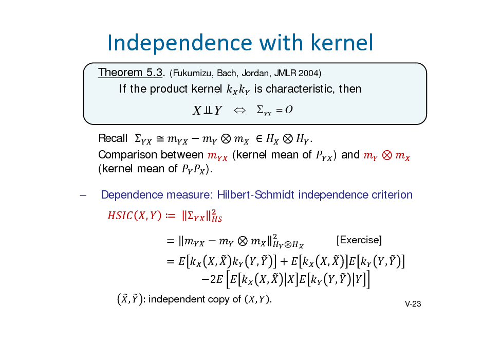 Slide: Independencewithkernel
Theorem 5.3. (Fukumizu, Bach, Jordan, JMLR 2004) If the product kernel is characteristic, then

X Y  YX  O
Recall    	  . Comparison between (kernel mean of (kernel mean of ).  ) and 

Dependence measure: Hilbert-Schmidt independence criterion , 	   , 2
, : independent copy of ,


[Exercise]

, ,
.

, ,

,

V-23

