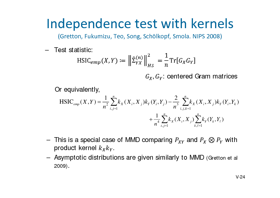 Slide: Independencetestwithkernels
(Gretton,Fukumizu,Teo,Song,Schlkopf,Smola.NIPS2008)  Test statistic: HSIC ,   , Or equivalently,
1 n 2 n HSICemp ( X , Y )  2  k X ( X i , X j )kY (Yi , Y j )  3  k X ( X i , X j )kY (Yi , Yk ) n i , j 1 n i , j ,k 1 n 1 n  4  k X ( X i , X j )  kY (Yk , Y ) n i , j 1 k , 1

	

1

Tr

: centered Gram matrices

and  with  This is a special case of MMD comparing product kernel .  Asymptotic distributions are given similarly to MMD (Gretton et al 2009).
V-24

