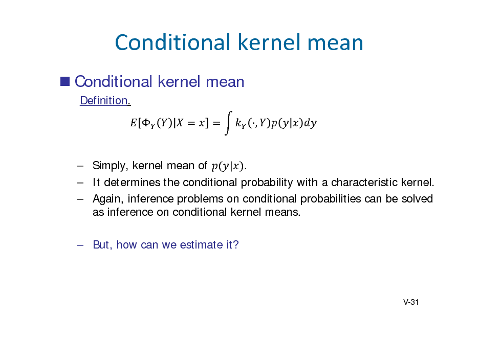 Slide: Conditionalkernelmean
 Conditional kernel mean
Definition.  ,

 Simply, kernel mean of | .  It determines the conditional probability with a characteristic kernel.  Again, inference problems on conditional probabilities can be solved as inference on conditional kernel means.  But, how can we estimate it?

V-31

