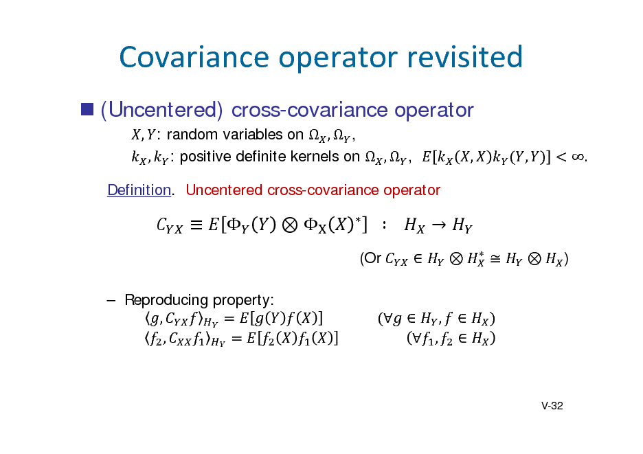 Slide: Covarianceoperatorrevisited
 (Uncentered) cross-covariance operator
, : random variables on  ,  , , : positive definite kernels on  ,  , Definition. Uncentered cross-covariance operator , , .









		  			






(Or  Reproducing property: , ,





)

																   , 																				  ,

 

V-32

