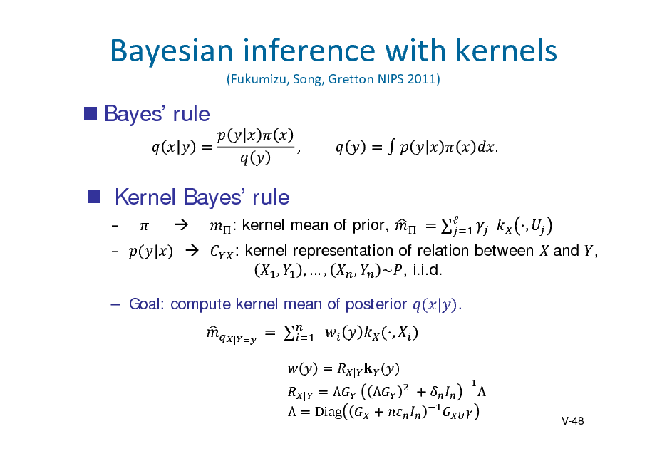 Slide: Bayesianinferencewithkernels
(Fukumizu,Song,GrettonNIPS2011)

 Bayes rule
, 	 .	

 Kernel Bayes rule
  |   : kernel mean of prior, 	  		 , : kernel representation of relation between 	and , , ,, , ~ , i.i.d. | .

 Goal: compute kernel mean of posterior
| 	

	

	 		
| |

,



 Diag

	 

	

	
V-48

