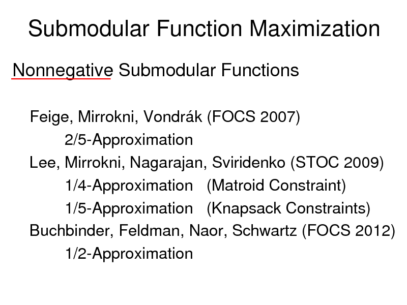 Slide: Submodular Function Maximization
Nonnegative Submodular Functions
Feige, Mirrokni, Vondrk (FOCS 2007) 2/5-Approximation Lee, Mirrokni, Nagarajan, Sviridenko (STOC 2009) 1/4-Approximation (Matroid Constraint) 1/5-Approximation (Knapsack Constraints) Buchbinder, Feldman, Naor, Schwartz (FOCS 2012) 1/2-Approximation

