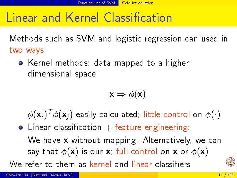Slide: Practical use of SVM

SVM introduction

Linear and Kernel Classication
Methods such as SVM and logistic regression can used in two ways Kernel methods: data mapped to a higher dimensional space x  (x) (xi )T (xj ) easily calculated; little control on () Linear classication + feature engineering: We have x without mapping. Alternatively, we can say that (x) is our x; full control on x or (x) We refer to them as kernel and linear classiers
Chih-Jen Lin (National Taiwan Univ.) 12 / 102

