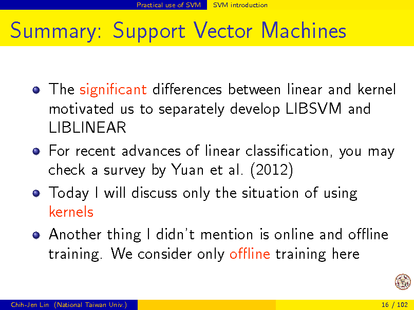 Slide: Practical use of SVM

SVM introduction

Summary: Support Vector Machines
The signicant dierences between linear and kernel motivated us to separately develop LIBSVM and LIBLINEAR For recent advances of linear classication, you may check a survey by Yuan et al. (2012) Today I will discuss only the situation of using kernels Another thing I didnt mention is online and oine training. We consider only oine training here
Chih-Jen Lin (National Taiwan Univ.) 16 / 102

