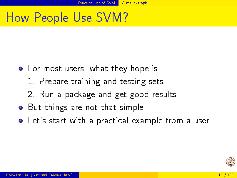 Slide: Practical use of SVM

A real example

How People Use SVM?

For most users, what they hope is 1. Prepare training and testing sets 2. Run a package and get good results But things are not that simple Lets start with a practical example from a user

Chih-Jen Lin (National Taiwan Univ.)

19 / 102

