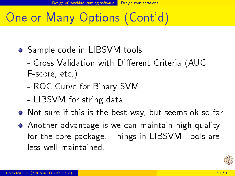 Slide: Design of machine learning software

Design considerations

One or Many Options (Contd)
Sample code in LIBSVM tools - Cross Validation with Dierent Criteria (AUC, F-score, etc.) - ROC Curve for Binary SVM - LIBSVM for string data Not sure if this is the best way, but seems ok so far Another advantage is we can maintain high quality for the core package. Things in LIBSVM Tools are less well maintained.
Chih-Jen Lin (National Taiwan Univ.) 60 / 102

