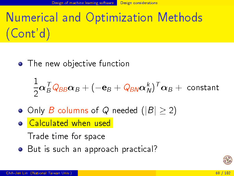 Slide: Design of machine learning software

Design considerations

Numerical and Optimization Methods (Contd)
The new objective function 1 T B QBB B + (eB + QBN k )T B + constant N 2 Only B columns of Q needed (|B|  2) Calculated when used Trade time for space But is such an approach practical?
Chih-Jen Lin (National Taiwan Univ.) 68 / 102

