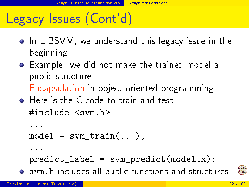 Slide: Design of machine learning software

Design considerations

Legacy Issues (Contd)
In LIBSVM, we understand this legacy issue in the beginning Example: we did not make the trained model a public structure Encapsulation in object-oriented programming Here is the C code to train and test #include <svm.h> ... model = svm_train(...); ... predict_label = svm_predict(model,x); svm.h includes all public functions and structures
Chih-Jen Lin (National Taiwan Univ.) 82 / 102

