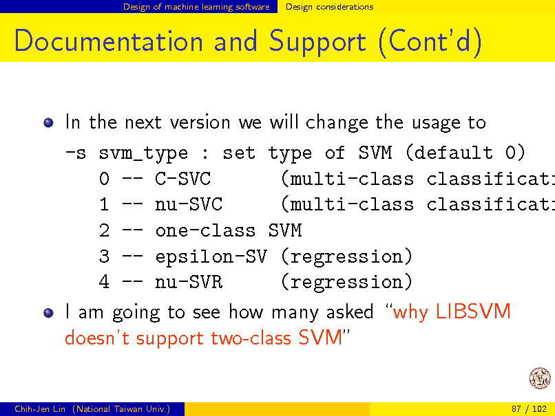Slide: Design of machine learning software

Design considerations

Documentation and Support (Contd)

In the next version we will change the usage to -s svm_type : set type of SVM (default 0) 0 -- C-SVC (multi-class classificati 1 -- nu-SVC (multi-class classificati 2 -- one-class SVM 3 -- epsilon-SV (regression) 4 -- nu-SVR (regression) I am going to see how many asked why LIBSVM doesnt support two-class SVM

Chih-Jen Lin (National Taiwan Univ.)

87 / 102

