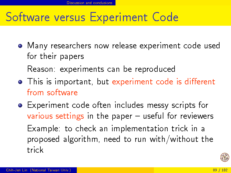 Slide: Discussion and conclusions

Software versus Experiment Code
Many researchers now release experiment code used for their papers Reason: experiments can be reproduced This is important, but experiment code is dierent from software Experiment code often includes messy scripts for various settings in the paper  useful for reviewers Example: to check an implementation trick in a proposed algorithm, need to run with/without the trick
Chih-Jen Lin (National Taiwan Univ.) 89 / 102


