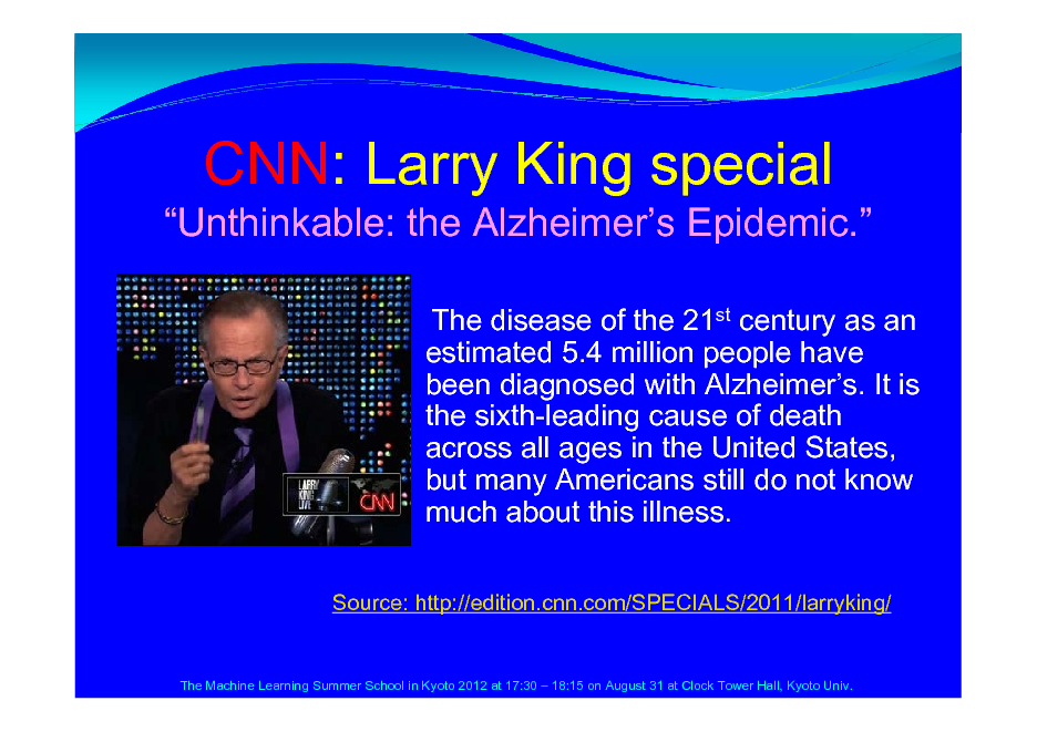 Slide: Unthinkable: the Alzheimers Epidemic.
The disease of the 21st century as an estimated 5.4 million people have been diagnosed with Alzheimers. It is the sixth-leading cause of death across all ages in the United States, but many Americans still do not know much about this illness.
Source: http://edition.cnn.com/SPECIALS/2011/larryking/

CNN: Larry King special

The Machine Learning Summer School in Kyoto 2012 at 17:30  18:15 on August 31 at Clock Tower Hall, Kyoto Univ.

